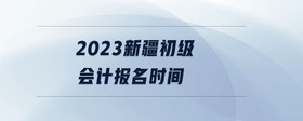 2023新疆初級會計報名時間