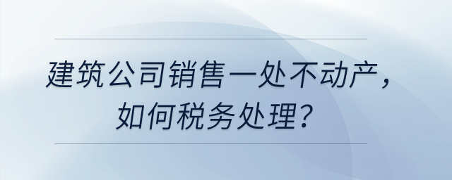 建筑公司銷售一處不動產(chǎn)，如何稅務處理？