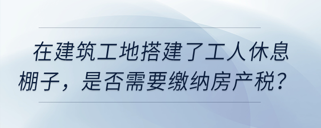 在建筑工地搭建了提供工人休息的棚子，是否需要繳納房產(chǎn)稅？
