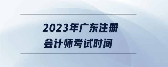 2023年廣東注冊會計(jì)師考試時(shí)間