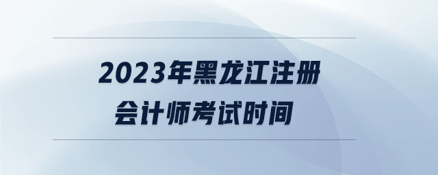 2023年黑龍江注冊(cè)會(huì)計(jì)師考試時(shí)間