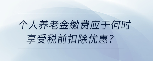 個人養(yǎng)老金繳費(fèi)應(yīng)于何時享受稅前扣除優(yōu)惠？