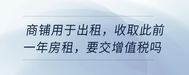 有一商鋪用于出租，在4月收取此前一年房租，要交增值稅嗎？