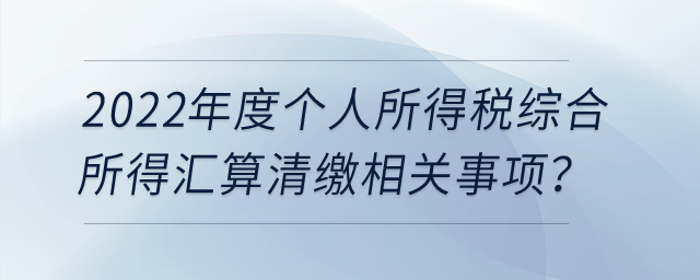 2022年度個人所得稅綜合所得匯算清繳相關(guān)事項？