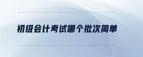 初級會計考試哪個批次簡單