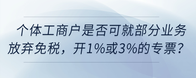 個(gè)體工商戶是否可以就部分業(yè)務(wù)放棄免稅，開(kāi)具1%或3%的專票？