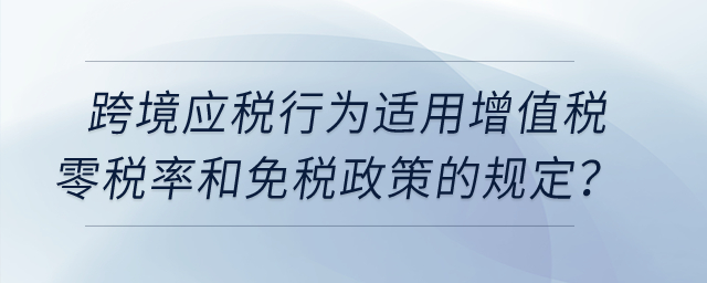 跨境應稅行為適用增值稅零稅率和免稅政策的有哪些規(guī)定？