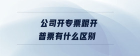 公司開(kāi)專票跟開(kāi)普票有什么區(qū)別