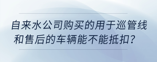 自來(lái)水公司購(gòu)買(mǎi)的用于巡管線和售后的車(chē)輛能不能抵扣？