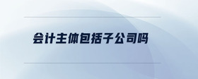 會計(jì)主體包括子公司嗎