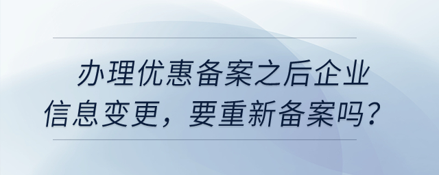 辦理優(yōu)惠備案之后，企業(yè)信息變更，要重新備案嗎？