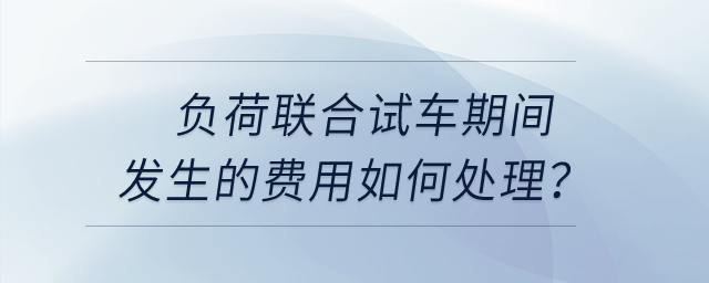負(fù)荷聯(lián)合試車期間發(fā)生的費(fèi)用如何處理？