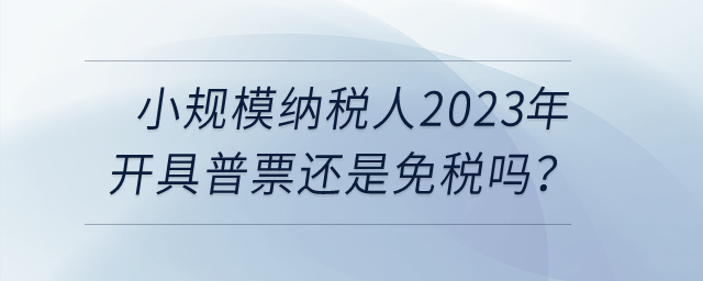 小規(guī)模納稅人2023年開具普票還是免稅嗎？