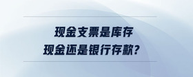 現(xiàn)金支票是庫存現(xiàn)金還是銀行存款?