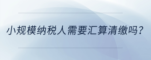 小規(guī)模納稅人需要匯算清繳嗎？