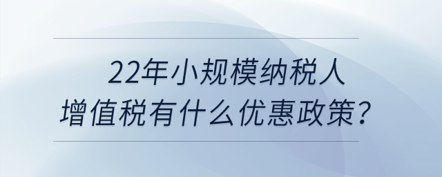 2022年小規(guī)模納稅人增值稅有什么優(yōu)惠政策？申報(bào)表怎么填寫？