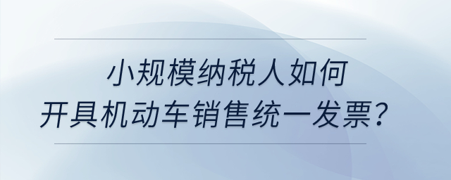 小規(guī)模納稅人如何開具機(jī)動車銷售統(tǒng)一發(fā)票？