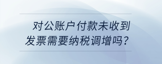 對公賬戶付款未收到發(fā)票需要納稅調增嗎？