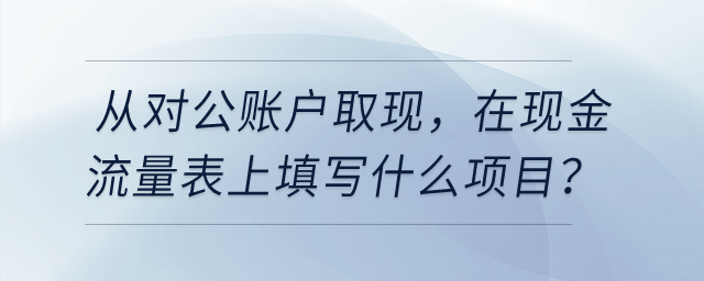 從對(duì)公賬戶(hù)取現(xiàn)，在現(xiàn)金流量表上填寫(xiě)什么項(xiàng)目？