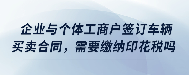 我們企業(yè)與個體工商戶簽訂了車輛買賣合同，需要繳納印花稅嗎？