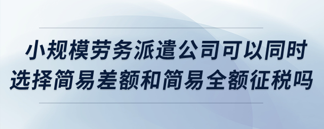 小規(guī)模勞務派遣公司可以同時選擇簡易差額和簡易全額征稅嗎？