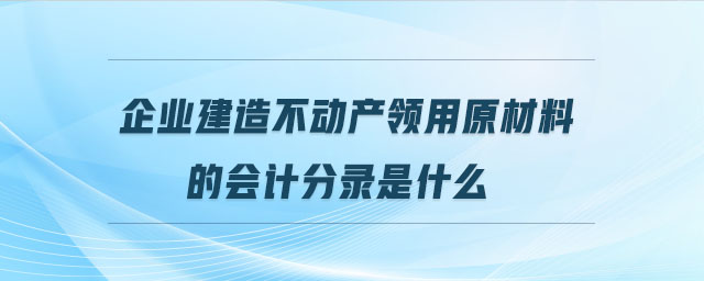 企業(yè)建造不動(dòng)產(chǎn)領(lǐng)用原材料的會(huì)計(jì)分錄是什么