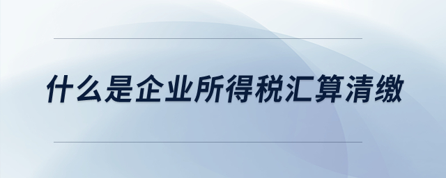 什么是企業(yè)所得稅匯算清繳？