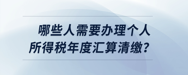 哪些人需要辦理個(gè)人所得稅年度匯算清繳？
