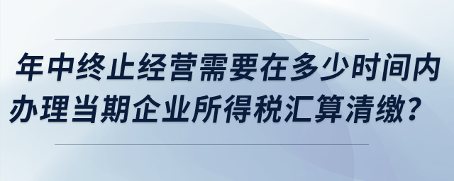 企業(yè)年中終止經(jīng)營需要在多少時間內(nèi)辦理當(dāng)期企業(yè)所得稅匯算清繳？