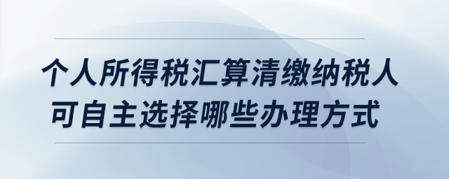 個人所得稅匯算清繳納稅人可自主選擇哪些辦理方式？