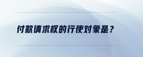 付款請(qǐng)求權(quán)的行使對(duì)象是？