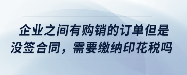企業(yè)之間有購(gòu)銷的訂單但是沒(méi)簽合同，需要繳納印花稅嗎？