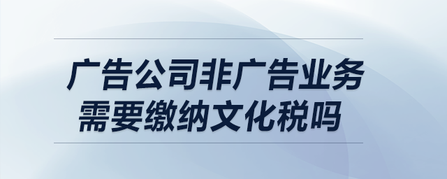 廣告公司非廣告業(yè)務需要繳納文化稅嗎？