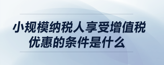 小規(guī)模納稅人享受增值稅優(yōu)惠的條件是什么？
