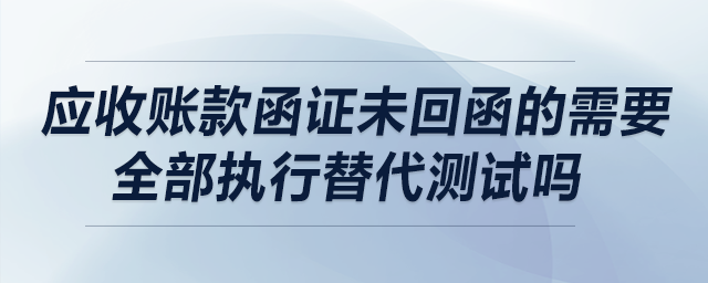 應(yīng)收賬款函證未回函的需要全部執(zhí)行替代測試嗎？