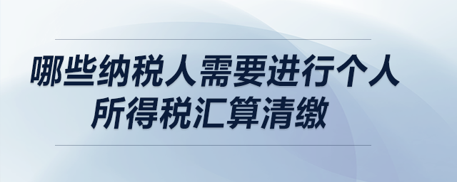哪些納稅人需要進行個人所得稅匯算清繳？