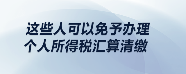 明確了！這些人可以免予辦理個(gè)人所得稅匯算清繳