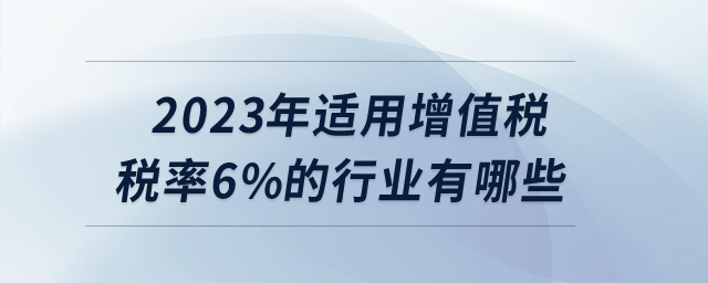2023年適用增值稅稅率6%的行業(yè)有哪些？