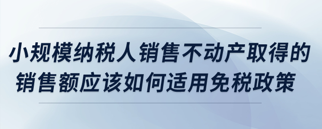 小規(guī)模納稅人銷售不動(dòng)產(chǎn)取得的銷售額應(yīng)該如何適用免稅政策？