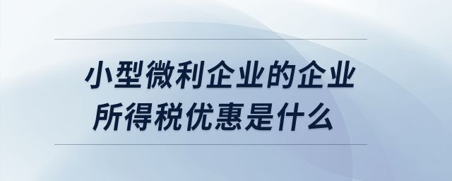 小型微利企業(yè)的企業(yè)所得稅優(yōu)惠是什么？