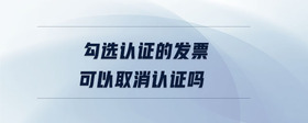 勾選認(rèn)證的發(fā)票可以取消認(rèn)證嗎