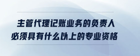 主管代理記賬業(yè)務(wù)的負責人必須具有什么以上的專業(yè)資格
