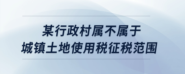 某行政村屬不屬于城鎮(zhèn)土地使用稅征稅范圍？