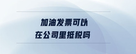 加油發(fā)票可以在公司里抵稅嗎