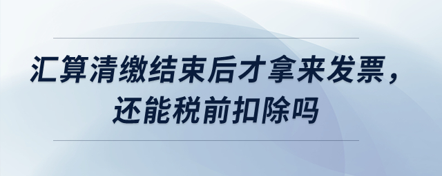 匯算清繳結(jié)束后才拿來發(fā)票，還能稅前扣除嗎？