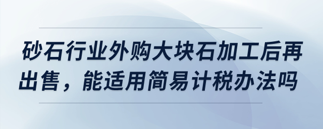 砂石行業(yè)外購(gòu)大塊石加工后再出售，能適用簡(jiǎn)易計(jì)稅辦法嗎？