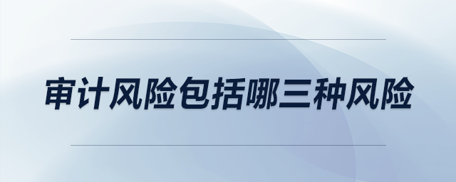 審計風(fēng)險包括哪三種風(fēng)險