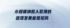 小規(guī)模納稅人取得的進(jìn)項(xiàng)發(fā)票能抵扣嗎