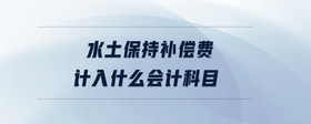 水土保持補(bǔ)償費(fèi)計(jì)入什么會(huì)計(jì)科目