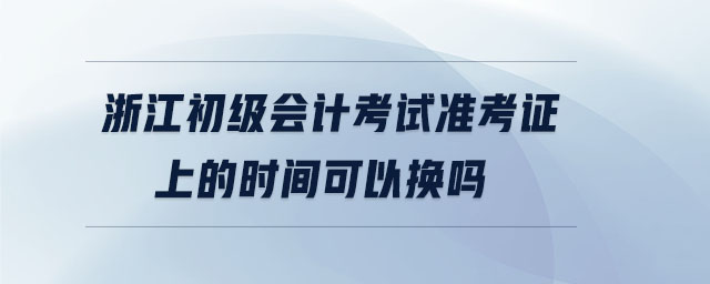 浙江初級(jí)會(huì)計(jì)考試準(zhǔn)考證上的時(shí)間可以換嗎